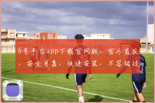 6号平台app下载官网版，官方直发，安全可靠，快速安装，不容错过