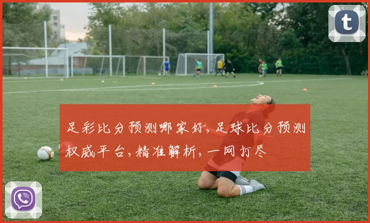足彩比分预测哪家好,足球比分预测权威平台,精准解析,一网打尽