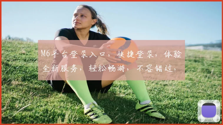 M6平台登录入口，快捷登录，体验全新服务，轻松畅游，不容错过，双平台并行