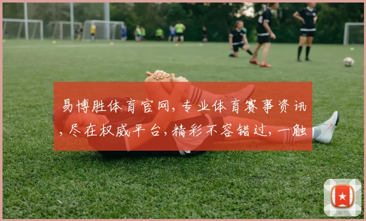 易博胜体育官网,专业体育赛事资讯,尽在权威平台,精彩不容错过,一触即达