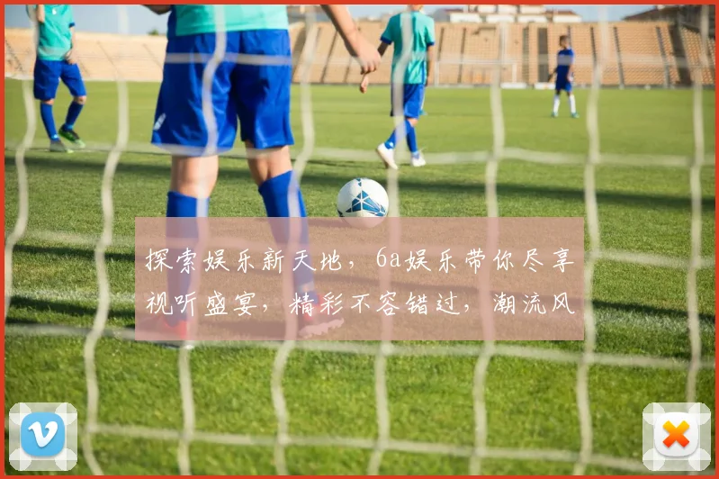 探索娱乐新天地，6a娱乐带你尽享视听盛宴，精彩不容错过，潮流风向标